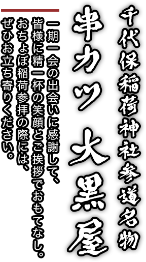 千代保稲荷神社参道名物
串カツ 大黒屋 一期一会の出会いに感謝して、皆様に精一杯の笑顔とご挨拶でおもてなし。
おちょぼ稲荷参拝の際には、ぜひお立ち寄りください。